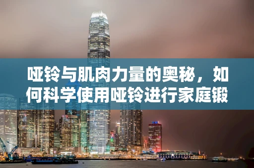 哑铃与肌肉力量的奥秘，如何科学使用哑铃进行家庭锻炼？