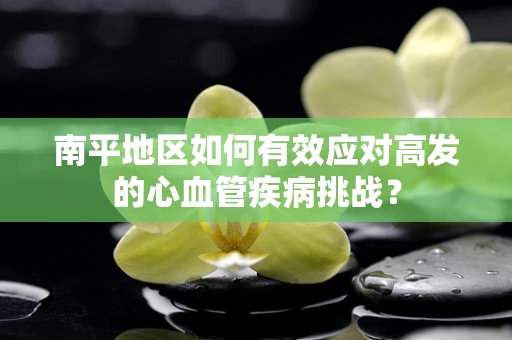 南平地区如何有效应对高发的心血管疾病挑战？
