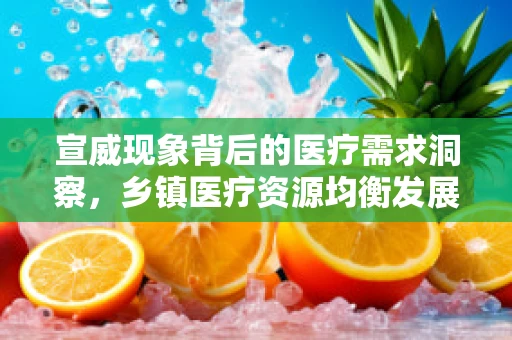 宣威现象背后的医疗需求洞察，乡镇医疗资源均衡发展的挑战与机遇