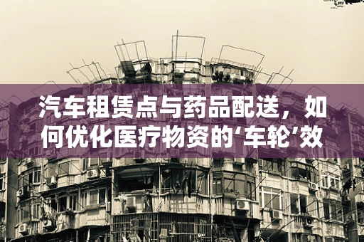 汽车租赁点与药品配送，如何优化医疗物资的‘车轮’效率？