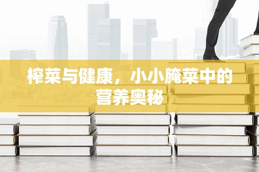 榨菜与健康，小小腌菜中的营养奥秘