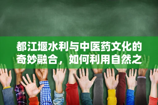 都江堰水利与中医药文化的奇妙融合，如何利用自然之力促进中药材种植？