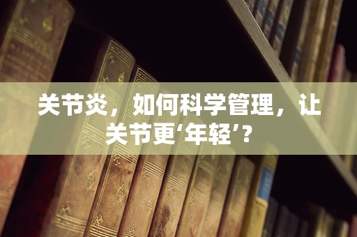 关节炎，如何科学管理，让关节更‘年轻’？