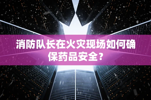 消防队长在火灾现场如何确保药品安全？