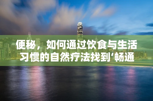 便秘，如何通过饮食与生活习惯的自然疗法找到‘畅通’之道？