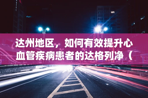达州地区，如何有效提升心血管疾病患者的达格列净（Farxiga）用药依从性？
