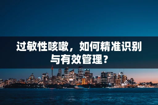 过敏性咳嗽，如何精准识别与有效管理？
