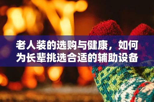 老人装的选购与健康，如何为长辈挑选合适的辅助设备？