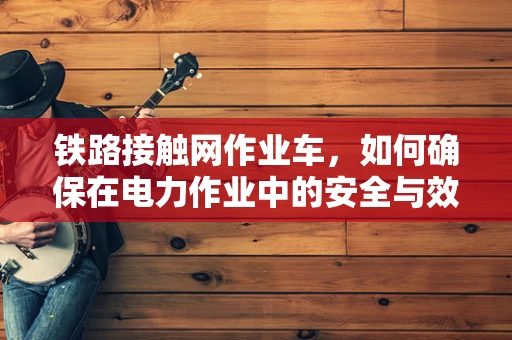 铁路接触网作业车，如何确保在电力作业中的安全与效率？