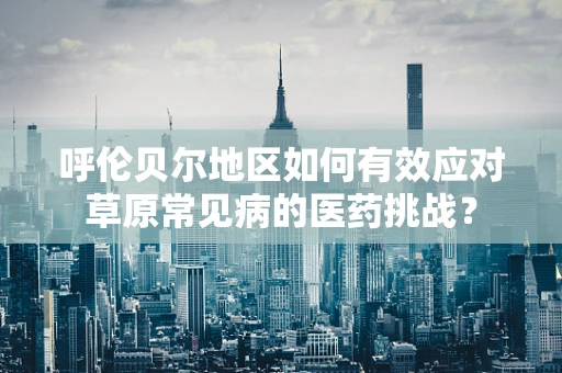 呼伦贝尔地区如何有效应对草原常见病的医药挑战？