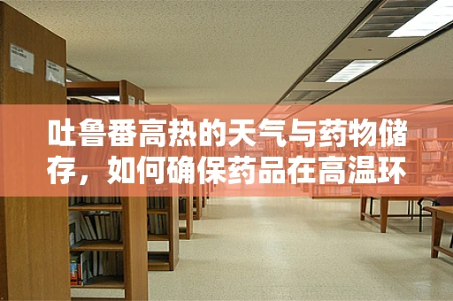 吐鲁番高热的天气与药物储存，如何确保药品在高温环境下的有效性？