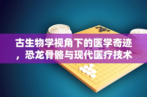 古生物学视角下的医学奇迹，恐龙骨骼与现代医疗技术的异曲同工