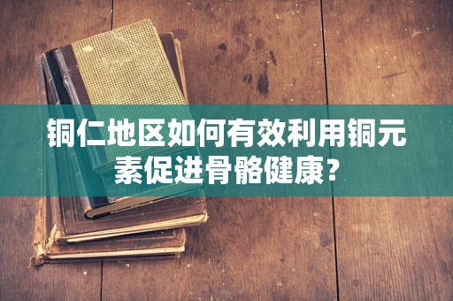铜仁地区如何有效利用铜元素促进骨骼健康？