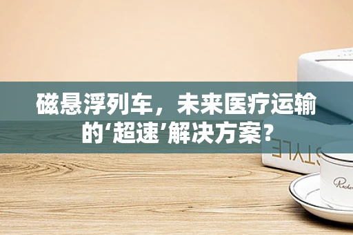 磁悬浮列车，未来医疗运输的‘超速’解决方案？