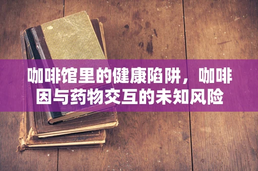 咖啡馆里的健康陷阱，咖啡因与药物交互的未知风险