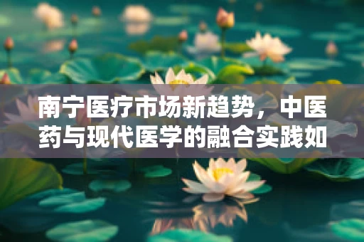 南宁医疗市场新趋势，中医药与现代医学的融合实践如何影响患者治疗选择？