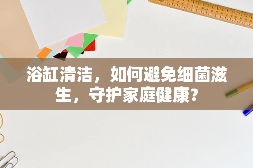浴缸清洁，如何避免细菌滋生，守护家庭健康？