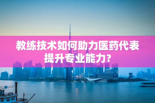教练技术如何助力医药代表提升专业能力？