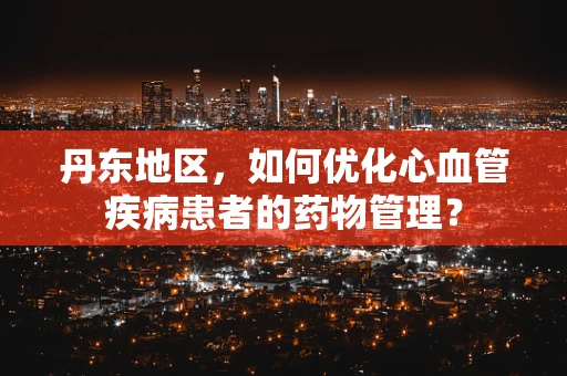丹东地区，如何优化心血管疾病患者的药物管理？