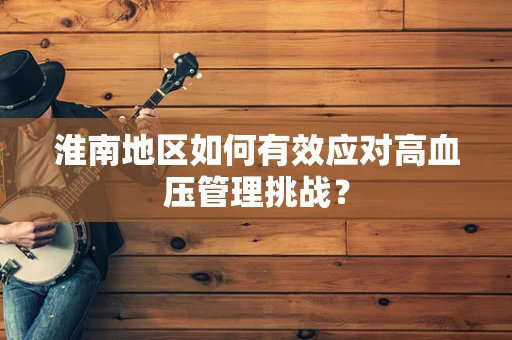 淮南地区如何有效应对高血压管理挑战？