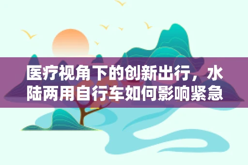 医疗视角下的创新出行，水陆两用自行车如何影响紧急救援效率？