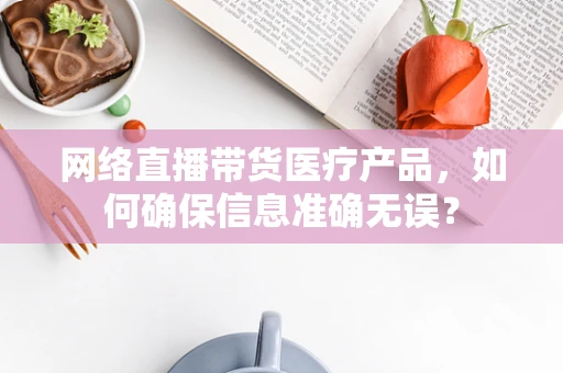 网络直播带货医疗产品，如何确保信息准确无误？
