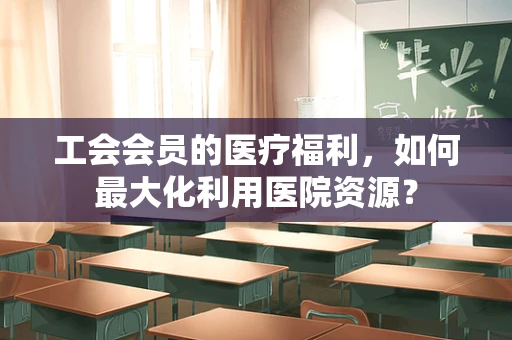 工会会员的医疗福利，如何最大化利用医院资源？