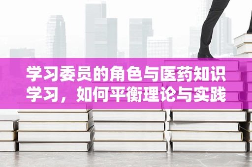 学习委员的角色与医药知识学习，如何平衡理论与实践？