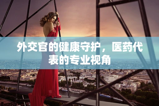 外交官的健康守护，医药代表的专业视角