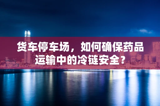 货车停车场，如何确保药品运输中的冷链安全？