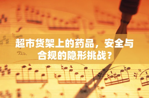 超市货架上的药品，安全与合规的隐形挑战？