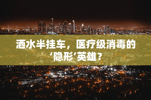 洒水半挂车，医疗级消毒的‘隐形’英雄？