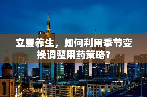 立夏养生，如何利用季节变换调整用药策略？