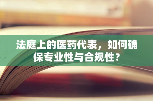 法庭上的医药代表，如何确保专业性与合规性？