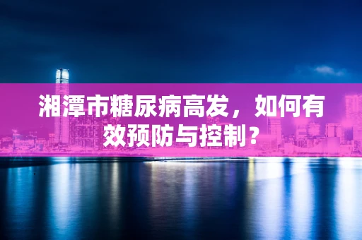 湘潭市糖尿病高发，如何有效预防与控制？