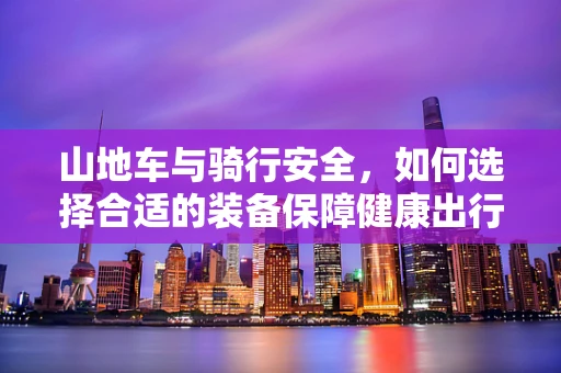 山地车与骑行安全，如何选择合适的装备保障健康出行？
