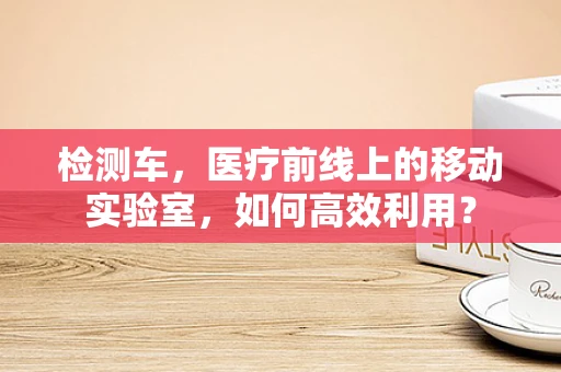 检测车，医疗前线上的移动实验室，如何高效利用？
