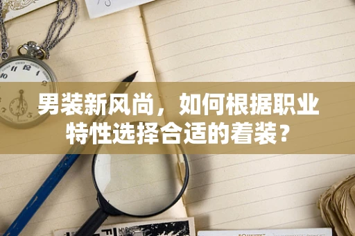 男装新风尚，如何根据职业特性选择合适的着装？