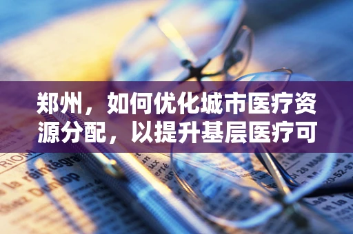 郑州，如何优化城市医疗资源分配，以提升基层医疗可及性？