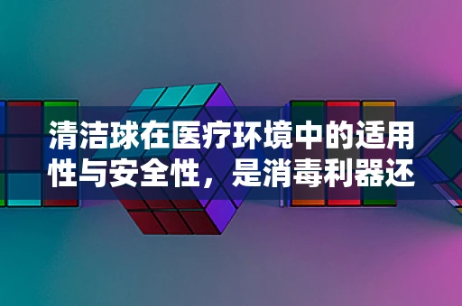 清洁球在医疗环境中的适用性与安全性，是消毒利器还是潜在风险？