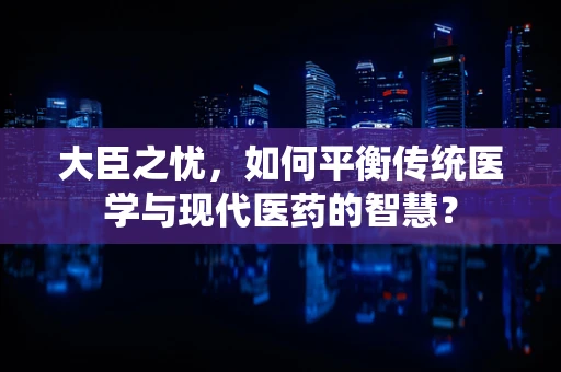 大臣之忧，如何平衡传统医学与现代医药的智慧？