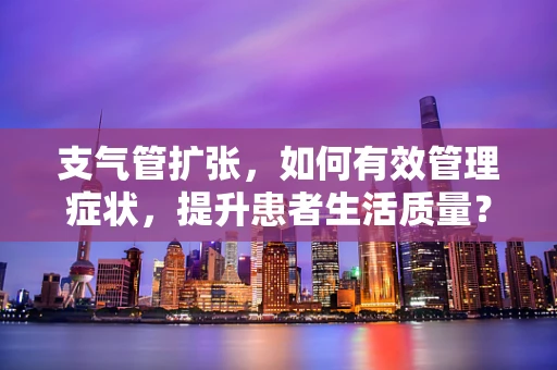 支气管扩张，如何有效管理症状，提升患者生活质量？