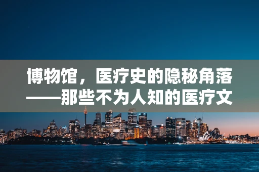 博物馆，医疗史的隐秘角落——那些不为人知的医疗文物故事