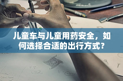 儿童车与儿童用药安全，如何选择合适的出行方式？