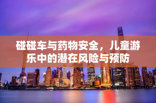 碰碰车与药物安全，儿童游乐中的潜在风险与预防