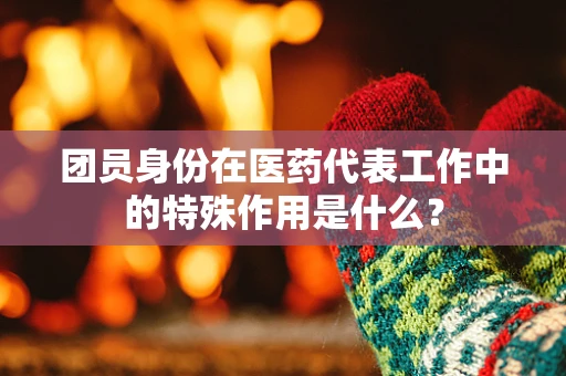 团员身份在医药代表工作中的特殊作用是什么？