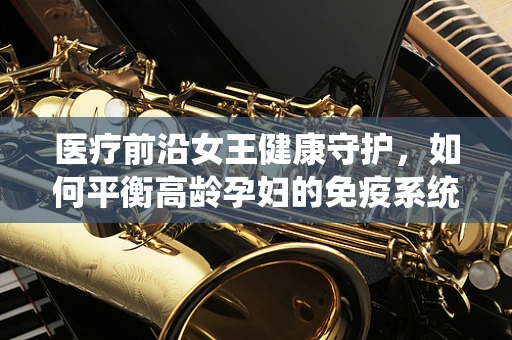 医疗前沿女王健康守护，如何平衡高龄孕妇的免疫系统与孕期安全？