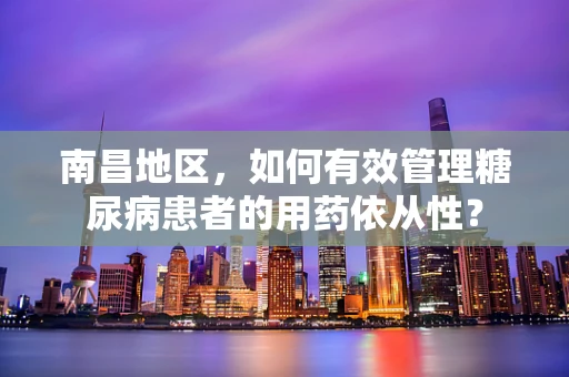 南昌地区，如何有效管理糖尿病患者的用药依从性？