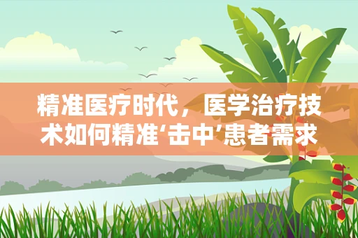 精准医疗时代，医学治疗技术如何精准‘击中’患者需求？