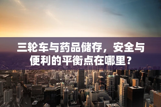 三轮车与药品储存，安全与便利的平衡点在哪里？